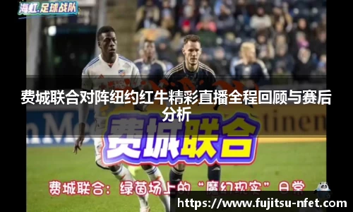 费城联合对阵纽约红牛精彩直播全程回顾与赛后分析