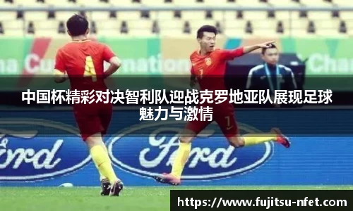 中国杯精彩对决智利队迎战克罗地亚队展现足球魅力与激情
